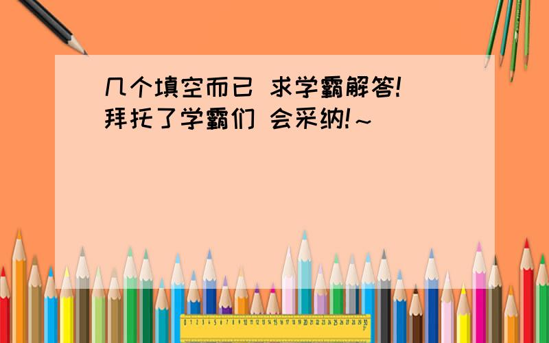 几个填空而已 求学霸解答! 拜托了学霸们 会采纳!～