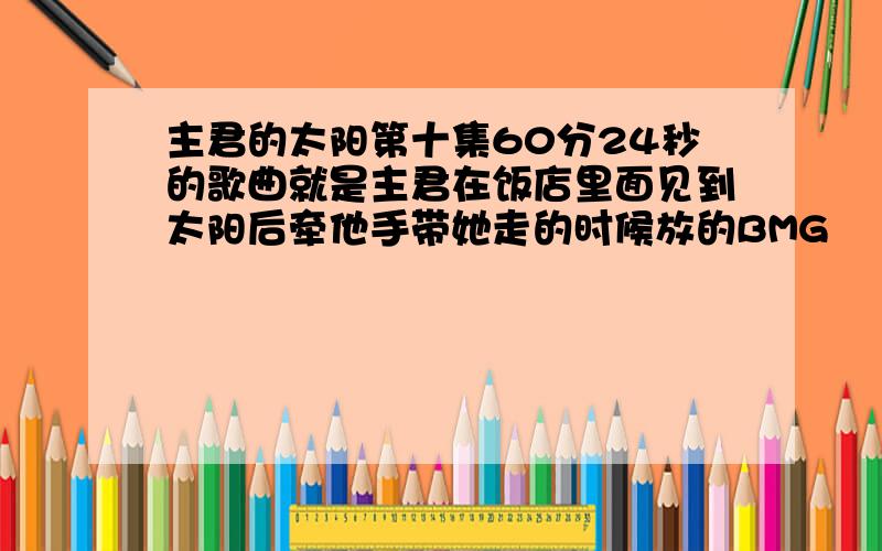 主君的太阳第十集60分24秒的歌曲就是主君在饭店里面见到太阳后牵他手带她走的时候放的BMG