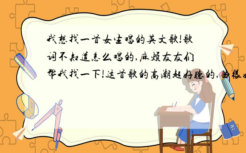 我想找一首女生唱的英文歌!歌词不知道怎么唱的,麻烦友友们帮我找一下!这首歌的高潮超好听的,曲很好听我不知道里面的歌词怎么唱,不过这首歌很好听,高潮是最好听的部分~如果实在找不到