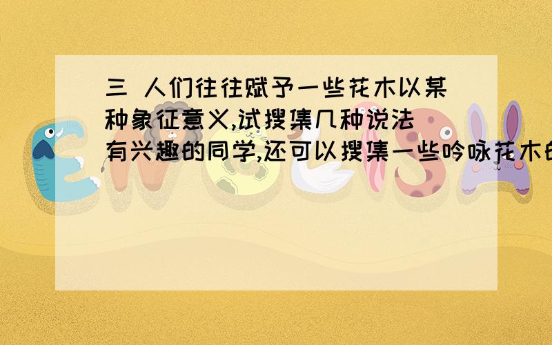 三 人们往往赋予一些花木以某种象征意义,试搜集几种说法(有兴趣的同学,还可以搜集一些吟咏花木的诗句),