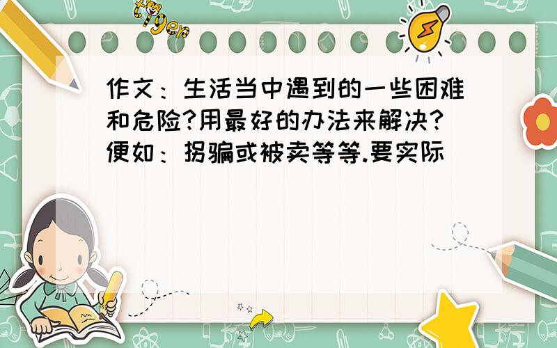 作文：生活当中遇到的一些困难和危险?用最好的办法来解决?便如：拐骗或被卖等等.要实际