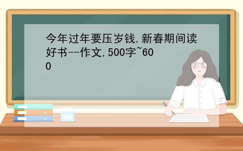 今年过年要压岁钱,新春期间读好书--作文,500字~600