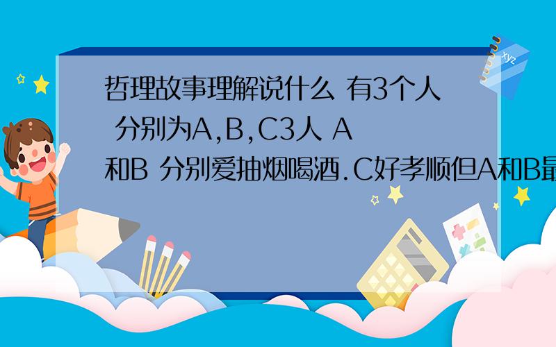 哲理故事理解说什么 有3个人 分别为A,B,C3人 A 和B 分别爱抽烟喝酒.C好孝顺但A和B最后成了伟大的人,C切成了垃圾 就这么多,着这里故事的道理是什么?