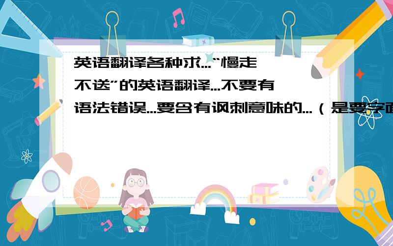 英语翻译各种求...“慢走,不送”的英语翻译...不要有语法错误...要含有讽刺意味的...（是要字面上的表达...不是当面的...）