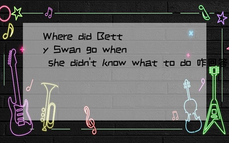 Where did Betty Swan go when she didn't know what to do 咋回答第二个问题可不答（答对了,