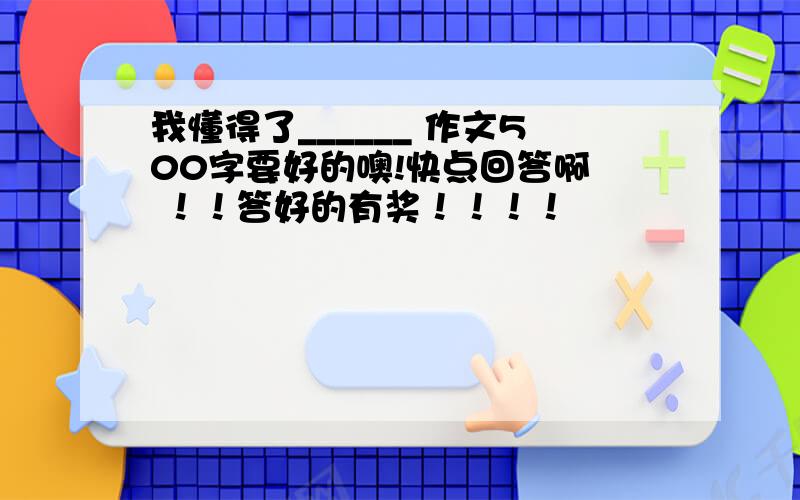 我懂得了______ 作文500字要好的噢!快点回答啊  ！！答好的有奖！！！！