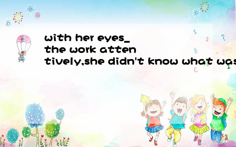 with her eyes_the work attentively,she didn't know what was happening outside.A.fixed on B.focused C.fixing on D.focusing