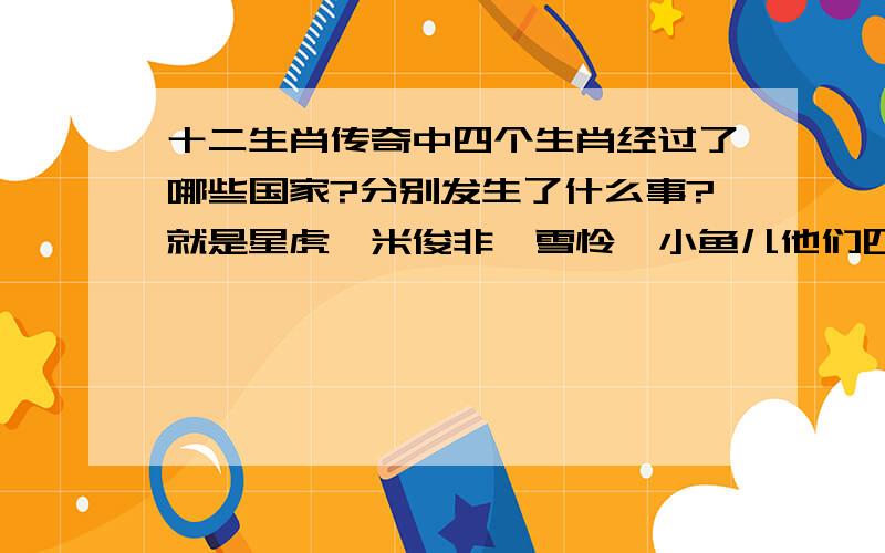 十二生肖传奇中四个生肖经过了哪些国家?分别发生了什么事?就是星虎,米俊非,雪怜,小鱼儿他们四个,寻找其他生肖的过程中经过了那些国家?分别发生了什么事?（事情的过程写米俊非的,他怎