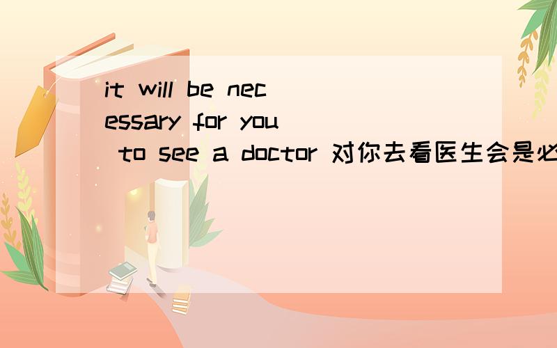 it will be necessary for you to see a doctor 对你去看医生会是必要的 翻译的对吗