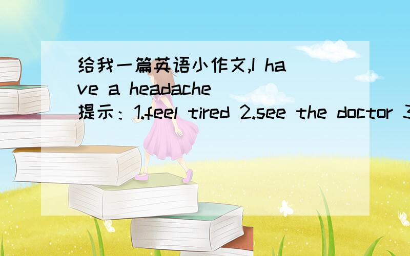 给我一篇英语小作文,I have a headache 提示：1.feel tired 2.see the doctor 3.give a checkup 4.take the medicine 5.you'd better 6.plenty of rest