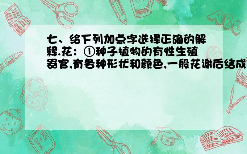 七、给下列加点字选择正确的解释.花：①种子植物的有性生殖器官,有各种形状和颜色,一般花谢后结成果实②样子或形状像花的；③比喻年轻漂亮的女子；④混杂的,不单纯的；⑤虚伪的、用