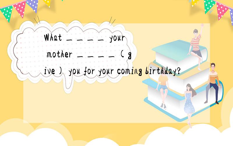 What ____ your mother ____(give) you for your coming birthday?