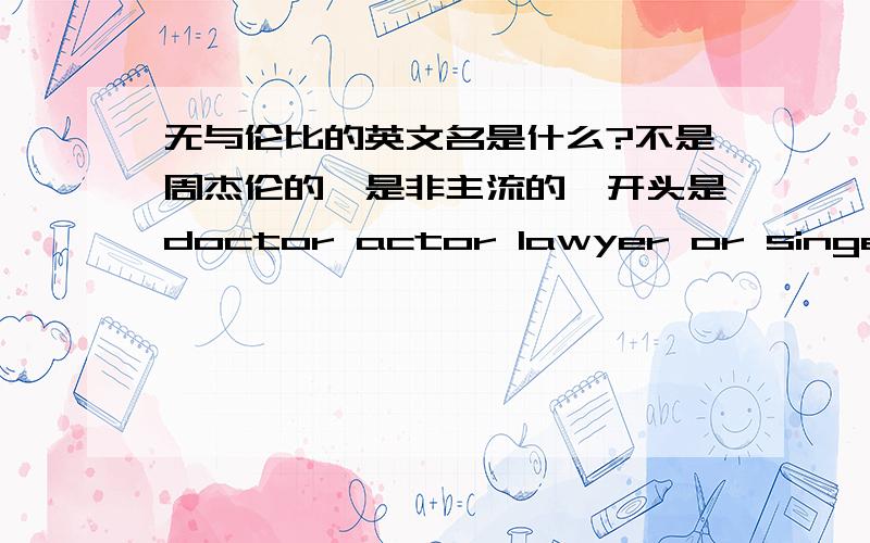 无与伦比的英文名是什么?不是周杰伦的,是非主流的,开头是doctor actor lawyer or singer.