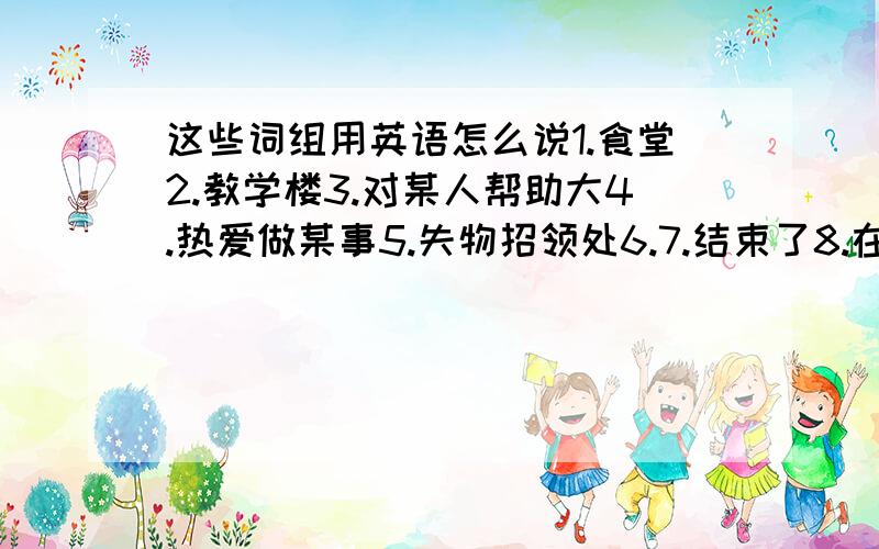 这些词组用英语怎么说1.食堂2.教学楼3.对某人帮助大4.热爱做某事5.失物招领处6.7.结束了8.在第二层楼9.把...收起来.10.沐浴11.上楼