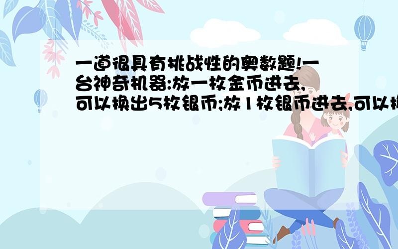 一道很具有挑战性的奥数题!一台神奇机器:放一枚金币进去,可以换出5枚银币;放1枚银币进去,可以换5枚金币.现在小明提议1枚银币,他希望使用这台机器,经过若干次兑换后,得到相同数量的金币