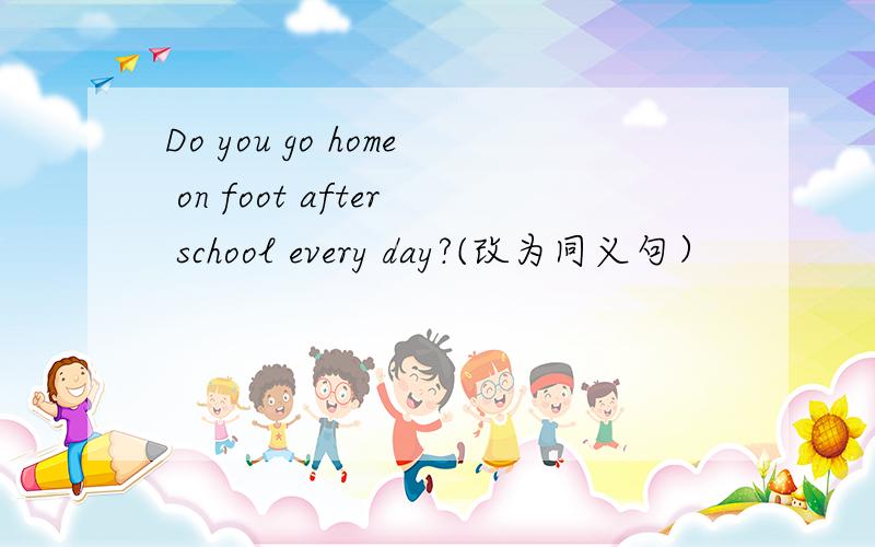 Do you go home on foot after school every day?(改为同义句）