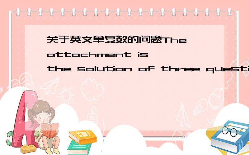 关于英文单复数的问题The attachment is the solution of three questions.还是：The attachment is solutions of three questions.is后面好像不能接复数名词,但这句话里还是应该用solutions,因为是好几个solutions.请问这