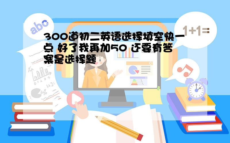 300道初二英语选择填空快一点 好了我再加50 还要有答案是选择题