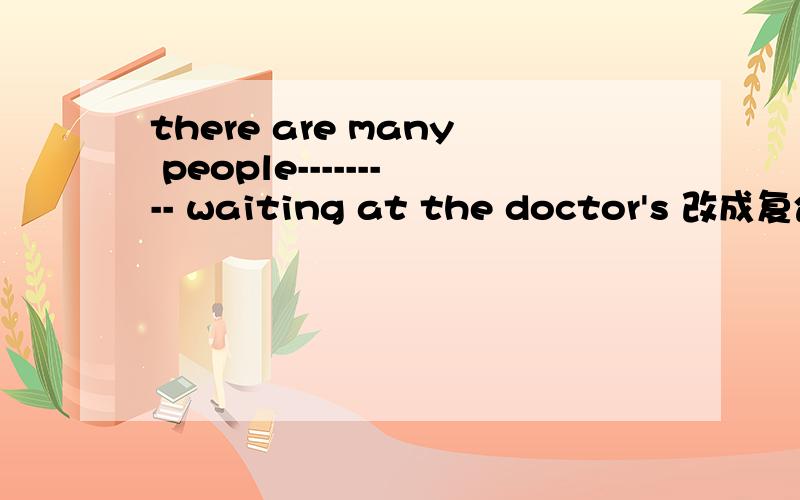 there are many people--------- waiting at the doctor's 改成复合句 在空白的地方有两个空