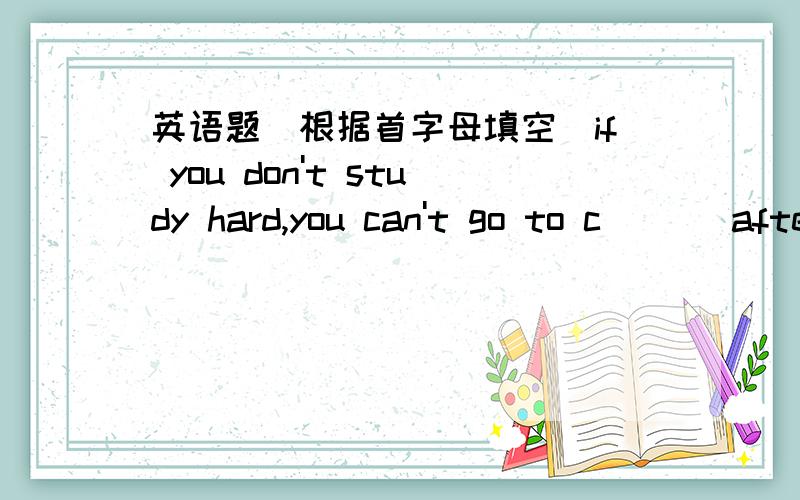 英语题（根据首字母填空）if you don't study hard,you can't go to c___ after you leave school.Is she f____ as a singer or an actress?Do you want to be a l_____ Do you want to help others?make a friend with a girl or a boy you like.