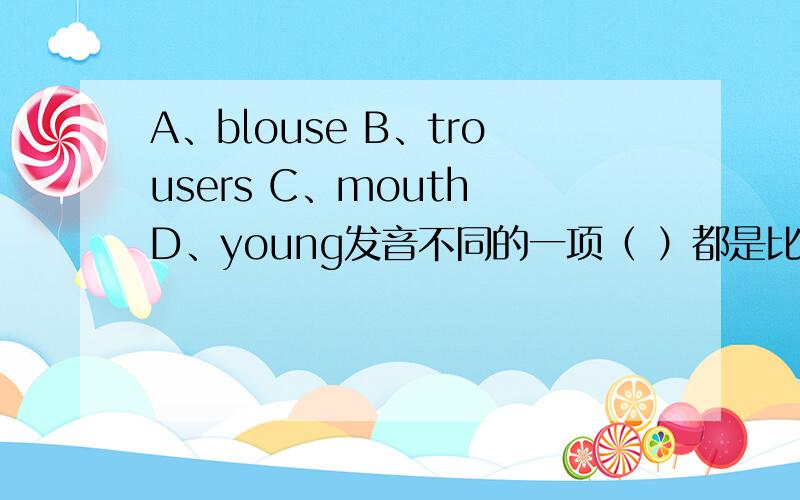 A、blouse B、trousers C、mouth D、young发音不同的一项（ ）都是比较ou这个音A、brown B、flower C、know D、cow发音不同的一项（ ）都是比较ow这个音A、more B、work C、forty D、morning发音不同的一项( )A是o