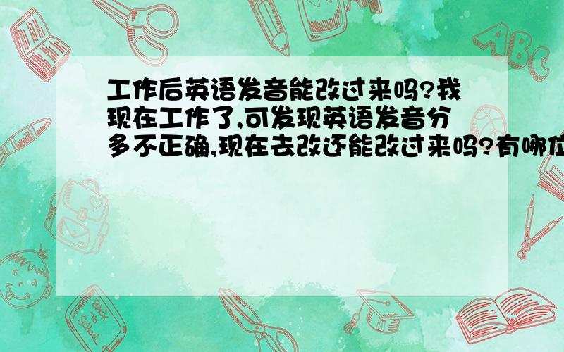 工作后英语发音能改过来吗?我现在工作了,可发现英语发音分多不正确,现在去改还能改过来吗?有哪位这样做到了,因为这样,我很纠结自己的发音,希望那位好心人提出好的建议,