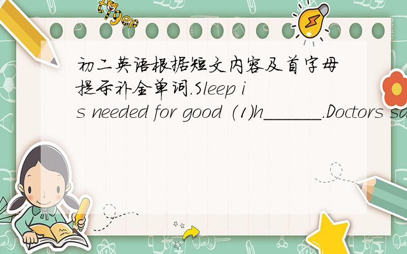 初二英语根据短文内容及首字母提示补全单词.Sleep is needed for good （1）h______.Doctors say that eight （2）h____ sleep is good for people.Now we have the new work hours.Now people still work as （3）l______ as before,but not