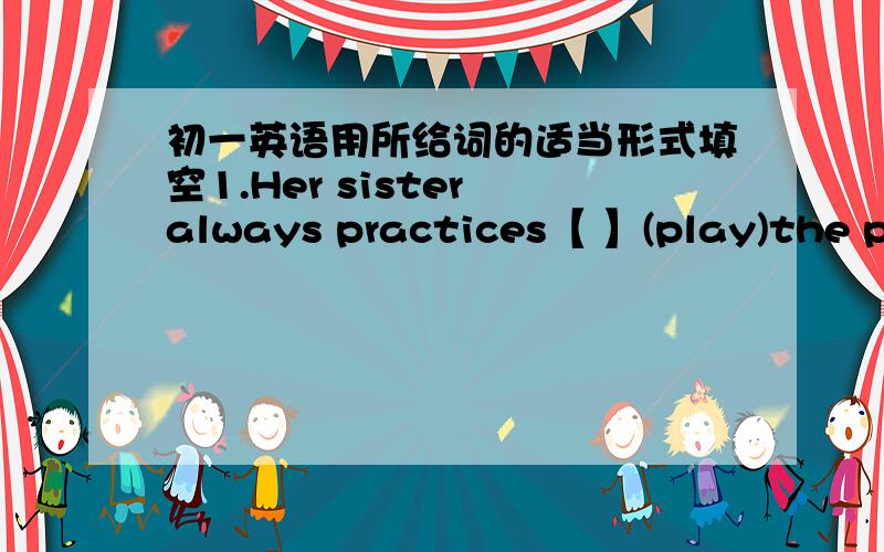 初一英语用所给词的适当形式填空1.Her sister always practices【 】(play)the piano from 6:00 to 7:00 every day2.My father is always the first one 【 】（take）a shower every night