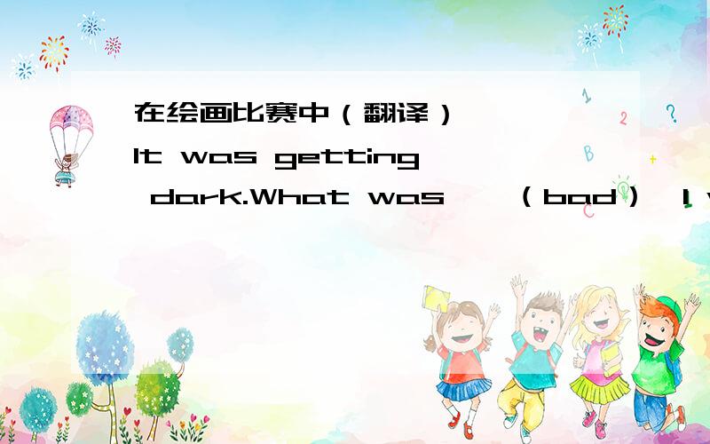 在绘画比赛中（翻译）————It was getting dark.What was——（bad）,I was too tired to walk on.It is such good news that he came second inthe reading——（compete）Look after these——（run）bags,they will come for the bags