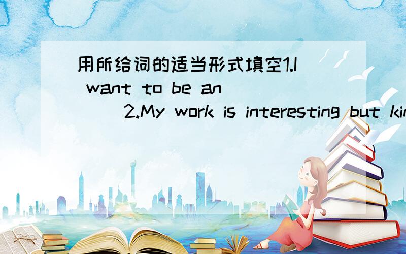 用所给词的适当形式填空1.I want to be an( )2.My work is interesting but kind of( )3.I want ( ) for a TV station.4.I like talking to peoele and( ) stories.5.What ( )your friend Jim( He ( ) a reporter.6.what ( ) you job?7.People give me ( ) m