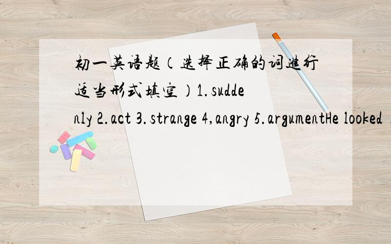 初一英语题（选择正确的词进行适当形式填空）1.suddenly 2.act 3.strange 4,angry 5.argumentHe looked ________ at the man for a while.That girl is the most _________ menmber in the school singing groupNearly all the people know him ,b