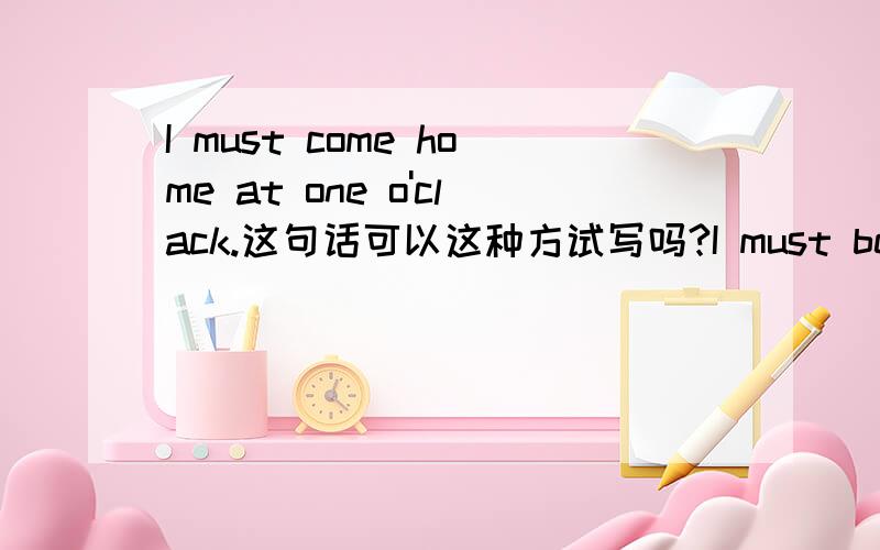 I must come home at one o'clack.这句话可以这种方试写吗?I must be come home at one o'clack.I must come home at one o'clack.这句话可以以这种方试写吗?I must be come home at one o'clack.和I must get home at one o'clack.