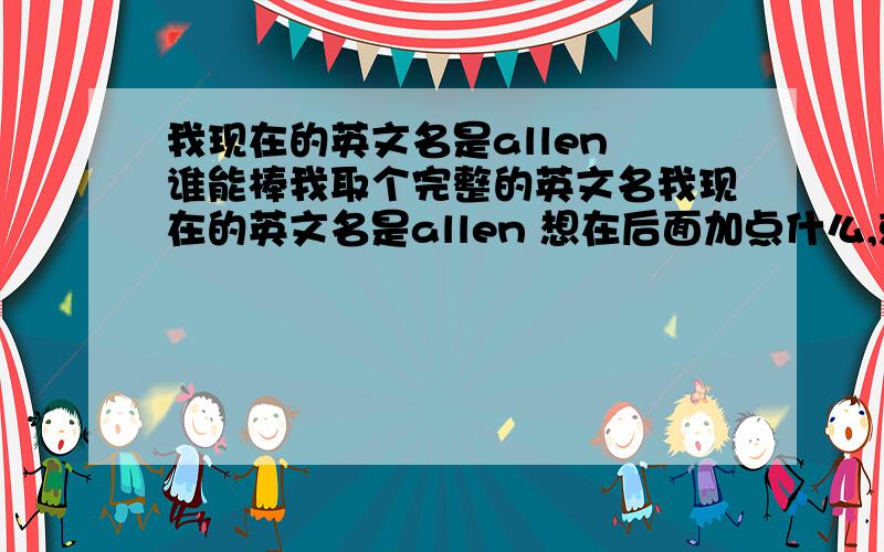 我现在的英文名是allen 谁能棒我取个完整的英文名我现在的英文名是allen 想在后面加点什么,就是完整点的英文名,最好是活泼可爱点的女孩的英文名谢谢你的回答,你的想法是很好,我也比较喜