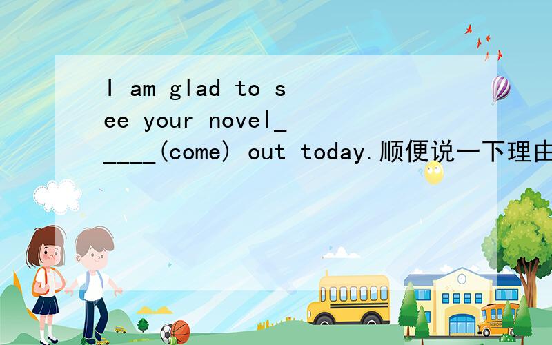 I am glad to see your novel_____(come) out today.顺便说一下理由吧