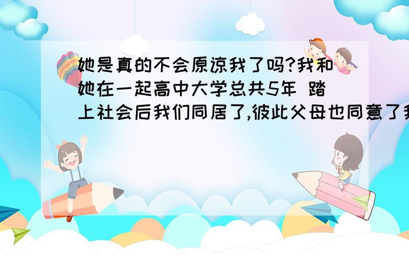 她是真的不会原谅我了吗?我和她在一起高中大学总共5年 踏上社会后我们同居了,彼此父母也同意了我们 准备给我们筹备婚礼,在家中我一直都是听她的,什么都帮他做,再我工作后的第二年,我