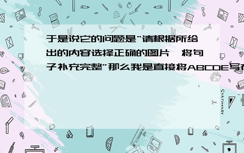 于是说它的问题是“请根据所给出的内容选择正确的图片,将句子补充完整”那么我是直接将ABCDE写在横线上呢?还是将图片所表示的内容,（例如图片A告诉我们的“see a doctor”）写在横线上呢?