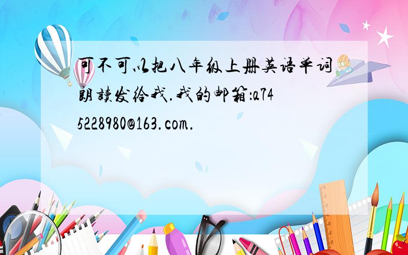 可不可以把八年级上册英语单词朗读发给我.我的邮箱：a745228980@163.com.