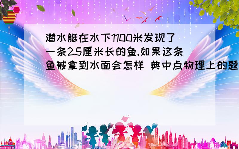 潜水艇在水下1100米发现了一条25厘米长的鱼,如果这条鱼被拿到水面会怎样 典中点物理上的题目