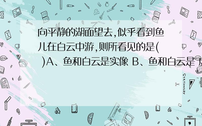 向平静的湖面望去,似乎看到鱼儿在白云中游,则所看见的是( )A、鱼和白云是实像 B、鱼和白云是 虚像 C