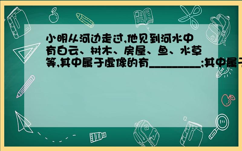 小明从河边走过,他见到河水中有白云、树木、房屋、鱼、水草等,其中属于虚像的有_________;其中属于光的反射而成的像有________.