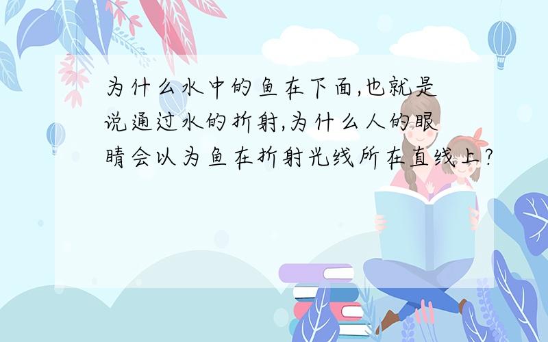 为什么水中的鱼在下面,也就是说通过水的折射,为什么人的眼睛会以为鱼在折射光线所在直线上?