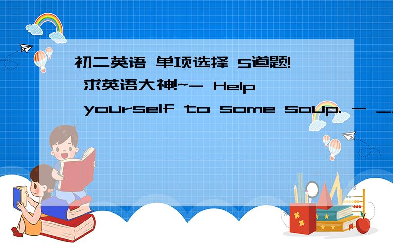 初二英语 单项选择 5道题! 求英语大神!~- Help yourself to some soup. - ____.A.  OK. Here you are  B. I ' d love to  C.Yes,just a little  D.Thank you- Neither she or I  ____ going to travel .byair. We think traveing bu train is safer.A. i