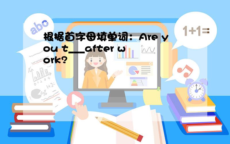 根据首字母填单词：Are you t___after work?