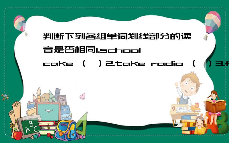 判断下列各组单词划线部分的读音是否相同1.school cake （ ）2.take radio （ ）3.fat five （ ）4.ten her （ ）5.not so （ ）6.ball bag （ ）1.ch c2.a a3.f f4.e e5.o o6.b b