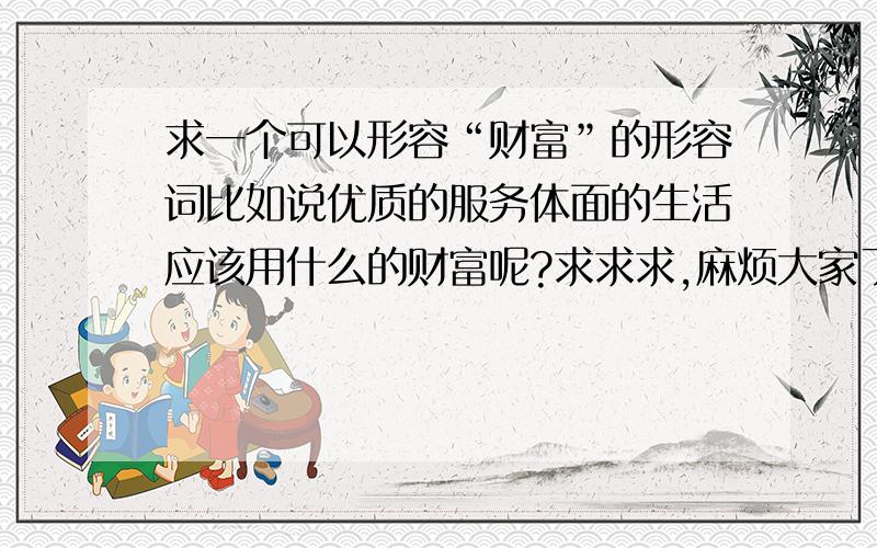 求一个可以形容“财富”的形容词比如说优质的服务体面的生活应该用什么的财富呢?求求求,麻烦大家了.做标语用的,要用褒义词哦.