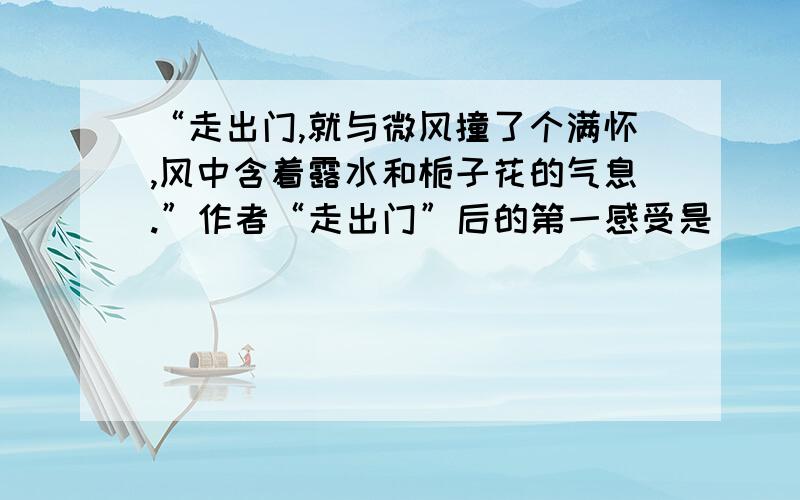 “走出门,就与微风撞了个满怀,风中含着露水和栀子花的气息.”作者“走出门”后的第一感受是（ ）.