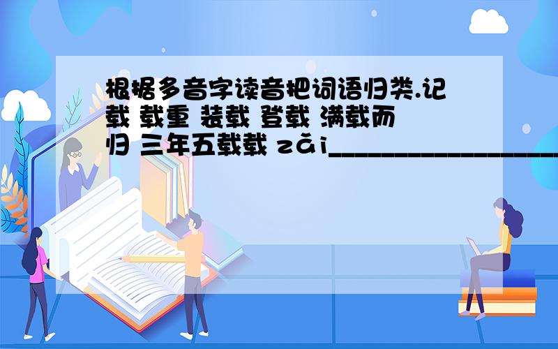 根据多音字读音把词语归类.记载 载重 装载 登载 满载而归 三年五载载 zǎi______________________________________zài______________________________________请假 假如 假借 假期 假公济私假 jiǎ________________________