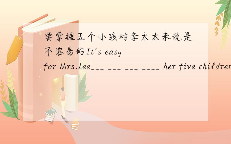 要掌握五个小孩对李太太来说是不容易的It's easy for Mrs.Lee___ ___ ___ ____ her five children.