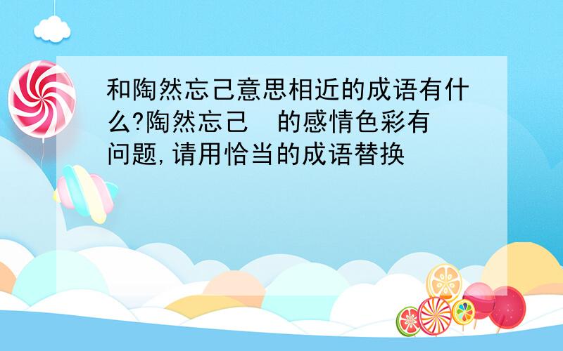 和陶然忘己意思相近的成语有什么?陶然忘己  的感情色彩有问题,请用恰当的成语替换