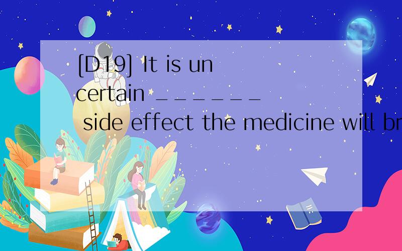 [D19] It is uncertain ______ side effect the medicine will bring about,although about twothousand patients have taken it.A.that B.whatC.how D.whether请翻译 ,并分析.